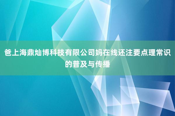 爸上海鼎灿博科技有限公司妈在线还注要点理常识的普及与传播